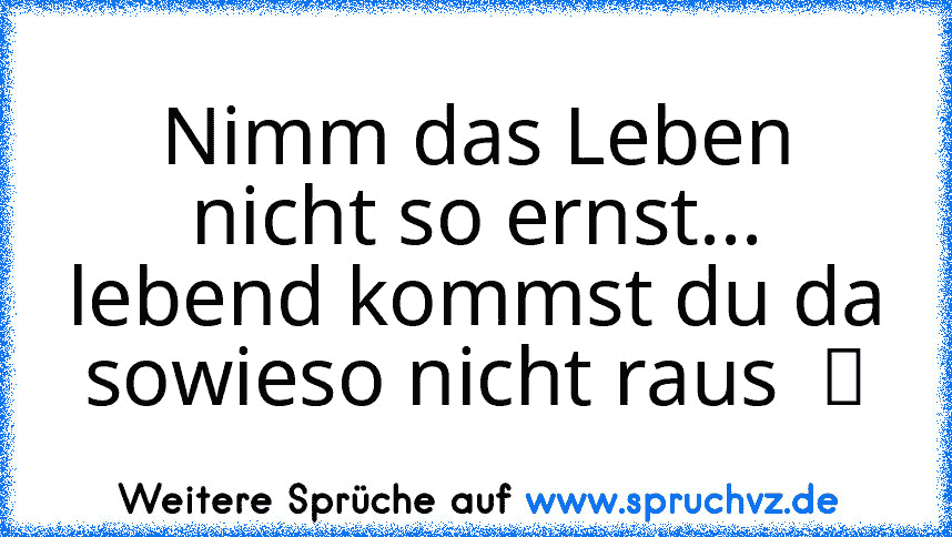 Nimm das Leben nicht so ernst... lebend kommst du da sowieso nicht raus  ツ