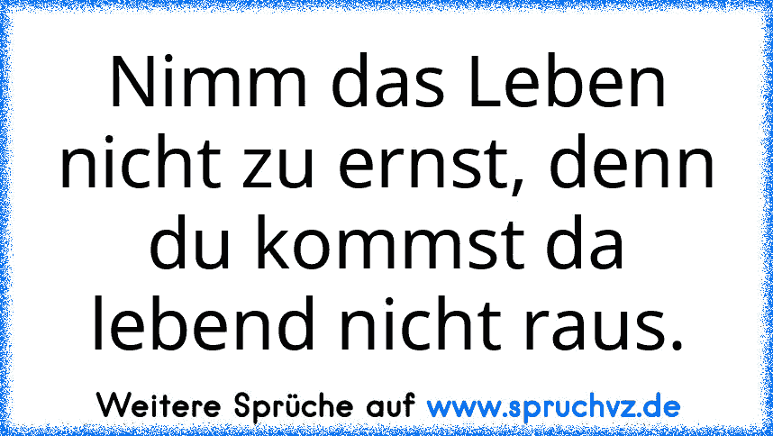 Nimm das Leben nicht zu ernst, denn du kommst da lebend nicht raus.