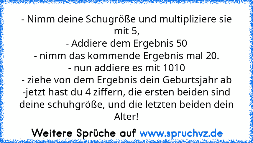 - Nimm deine Schugröße und multipliziere sie mit 5,
- Addiere dem Ergebnis 50
- nimm das kommende Ergebnis mal 20.
- nun addiere es mit 1010
- ziehe von dem Ergebnis dein Geburtsjahr ab
-jetzt hast du 4 ziffern, die ersten beiden sind deine schuhgröße, und die letzten beiden dein Alter!