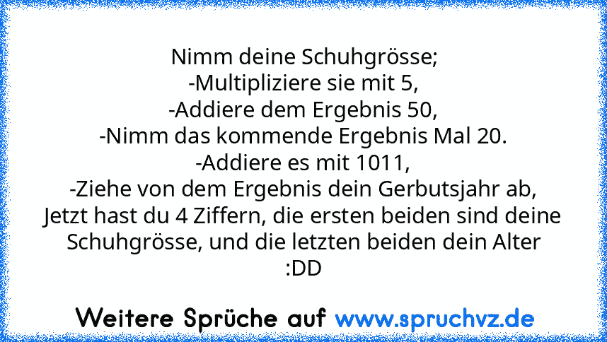 Nimm deine Schuhgrösse;
-Multipliziere sie mit 5,
-Addiere dem Ergebnis 50,
-Nimm das kommende Ergebnis Mal 20.
-Addiere es mit 1011,
-Ziehe von dem Ergebnis dein Gerbutsjahr ab,
Jetzt hast du 4 Ziffern, die ersten beiden sind deine Schuhgrösse, und die letzten beiden dein Alter
:DD