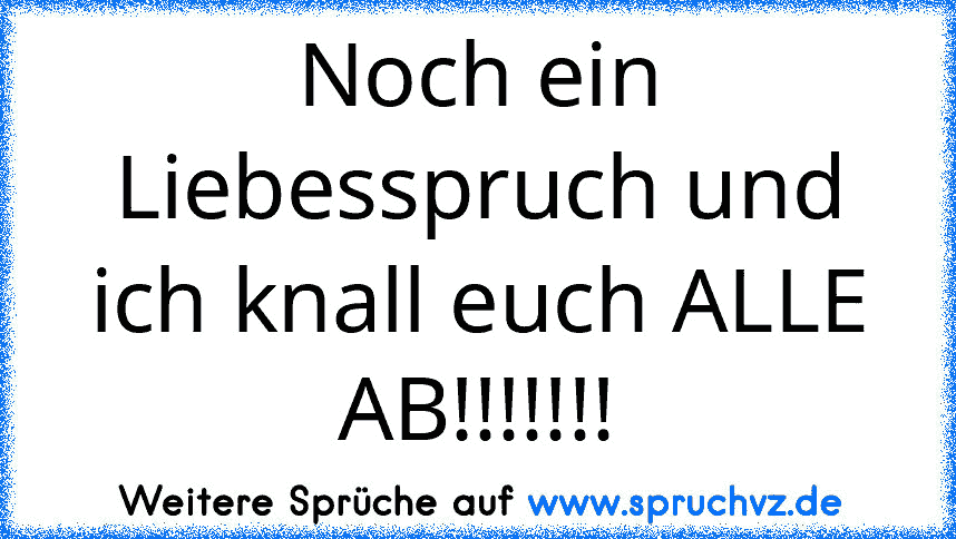 Noch ein Liebesspruch und ich knall euch ALLE AB!!!!!!!