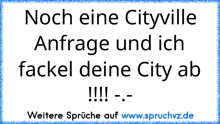 Noch eine Cityville Anfrage und ich fackel deine City ab !!!! -.-