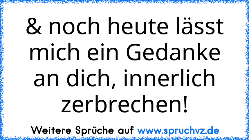 & noch heute lässt mich ein Gedanke an dich, innerlich zerbrechen!