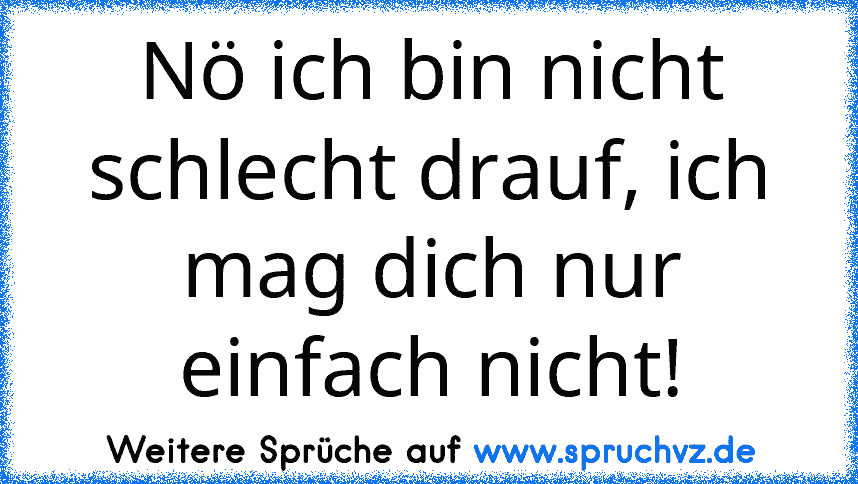 Nö ich bin nicht schlecht drauf, ich mag dich nur einfach nicht!