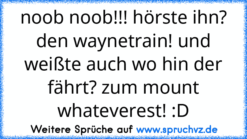 noob noob!!! hörste ihn? den waynetrain! und weißte auch wo hin der fährt? zum mount whateverest! :D