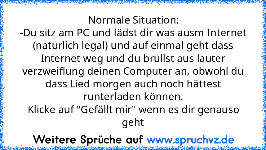 Normale Situation:
-Du sitz am PC und lädst dir was ausm Internet (natürlich legal) und auf einmal geht dass Internet weg und du brüllst aus lauter verzweiflung deinen Computer an, obwohl du dass Lied morgen auch noch hättest runterladen können.
Klicke auf "Gefällt mir" wenn es dir genauso geht