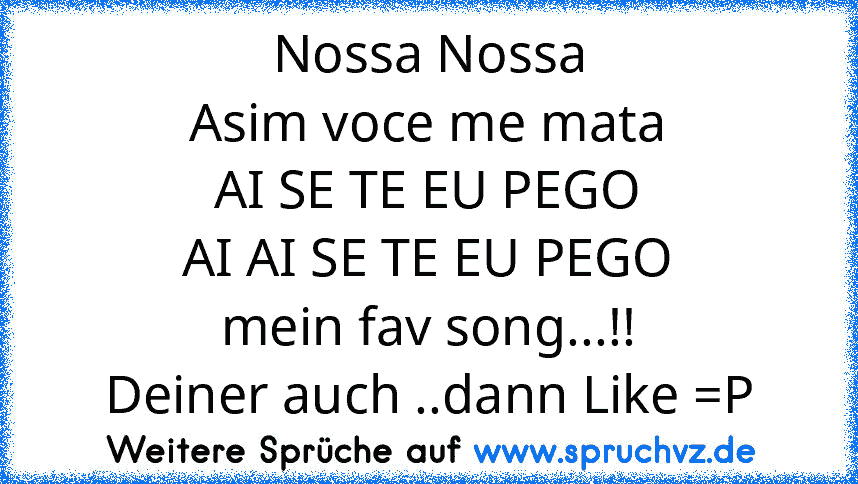 Nossa Nossa
Asim voce me mata
AI SE TE EU PEGO
AI AI SE TE EU PEGO
mein fav song...!!
Deiner auch ..dann Like =P