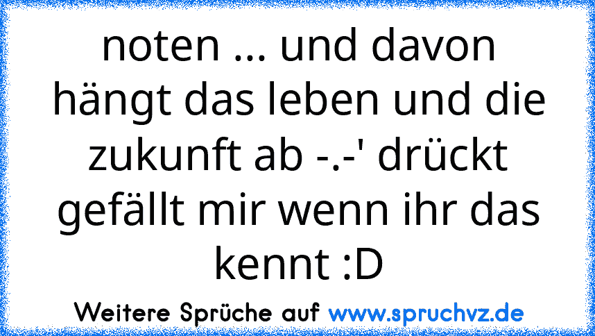 noten ... und davon hängt das leben und die zukunft ab -.-' drückt gefällt mir wenn ihr das kennt :D