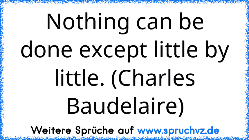 Nothing can be done except little by little. (Charles Baudelaire)