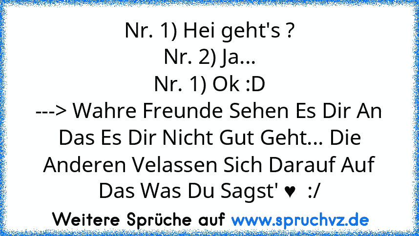 Nr. 1) Hei geht's ?
Nr. 2) Ja...
Nr. 1) Ok :D
---> Wahre Freunde Sehen Es Dir An Das Es Dir Nicht Gut Geht... Die Anderen Velassen Sich Darauf Auf Das Was Du Sagst' ♥  :/