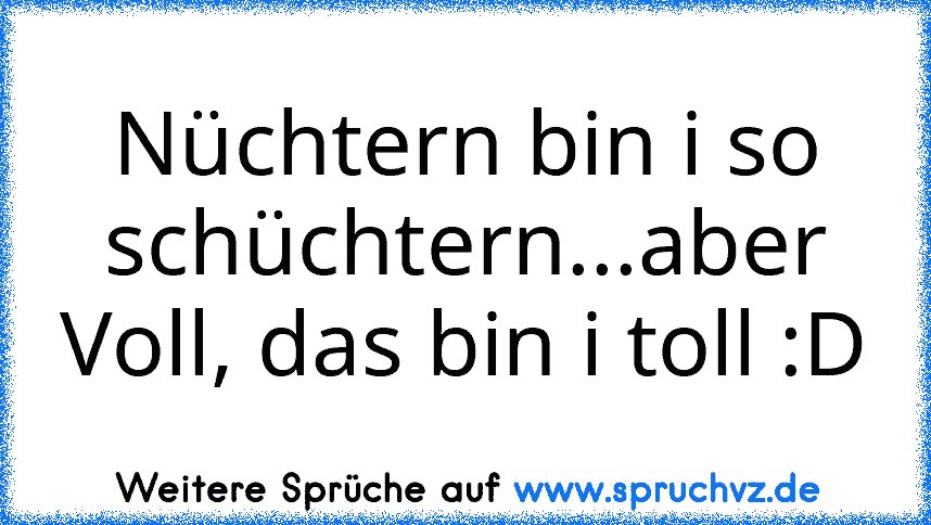 Nüchtern bin i so schüchtern...aber Voll, das bin i toll :D