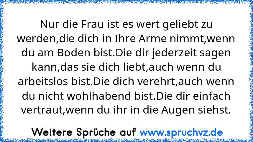 Nur die Frau ist es wert geliebt zu werden,die dich in Ihre Arme nimmt,wenn du am Boden bist.Die dir jederzeit sagen kann,das sie dich liebt,auch wenn du arbeitslos bist.Die dich verehrt,auch wenn du nicht wohlhabend bist.Die dir einfach vertraut,wenn du ihr in die Augen siehst.