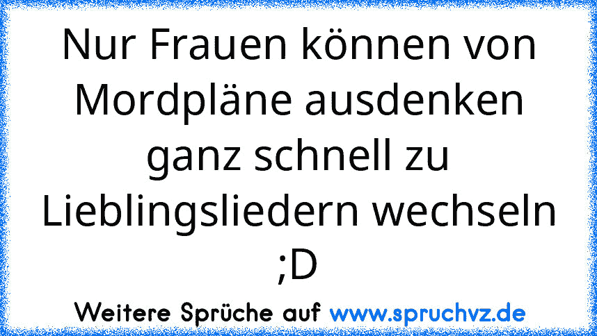 Nur Frauen können von Mordpläne ausdenken ganz schnell zu Lieblingsliedern wechseln ;D