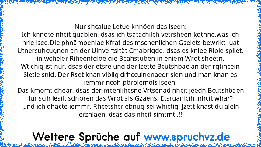 Nur shcalue Letue knnöen das lseen:
Ich knnote nhcit guablen, dsas ich tsatächilch vetrsheen kötnne,was ich hrie lsee.Die phnämoenlae Kfrat des mschenilchen Gseiets bewrikt luat Utnersuhcugnen an der Uinvertsität Cmabrigde, dsas es kniee Rlole spliet, in wcheler Riheenfgloe die Bcahstuben in eniem Wrot sheetn.
Wtichig ist nur, dsas der etsre und der lzette Bcutshbae an der rgtihcein Sletle snid. D...