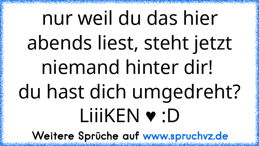 nur weil du das hier abends liest, steht jetzt niemand hinter dir! 
du hast dich umgedreht? LiiiKEN ♥ :D