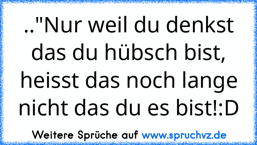 .."Nur weil du denkst das du hübsch bist, heisst das noch lange nicht das du es bist!:D