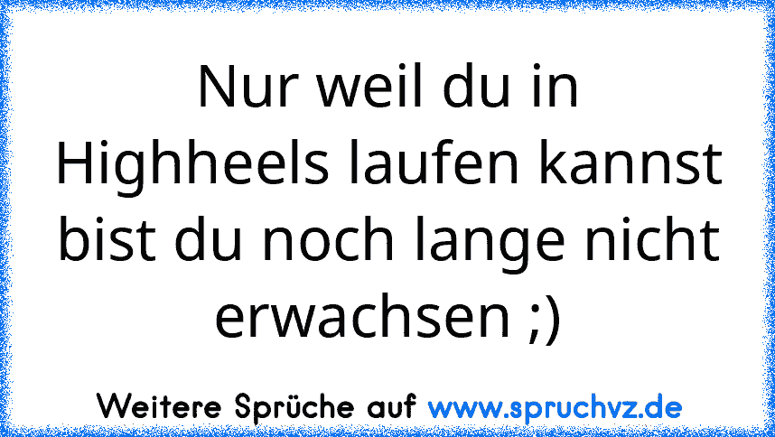 Nur weil du in Highheels laufen kannst bist du noch lange nicht erwachsen ;)