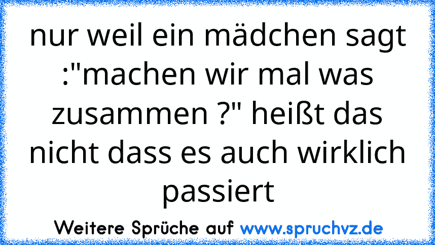 nur weil ein mädchen sagt :"machen wir mal was zusammen ?" heißt das nicht dass es auch wirklich passiert