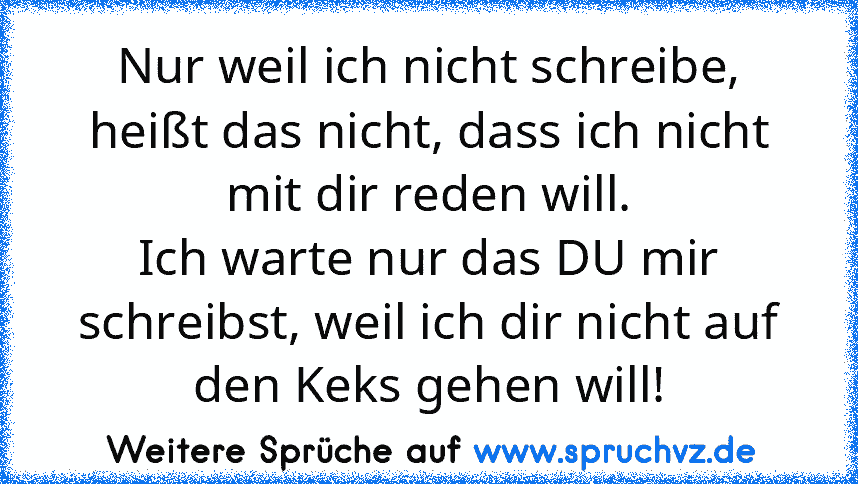 Nur weil ich nicht schreibe, heißt das nicht, dass ich nicht mit dir reden will.
Ich warte nur das DU mir schreibst, weil ich dir nicht auf den Keks gehen will!