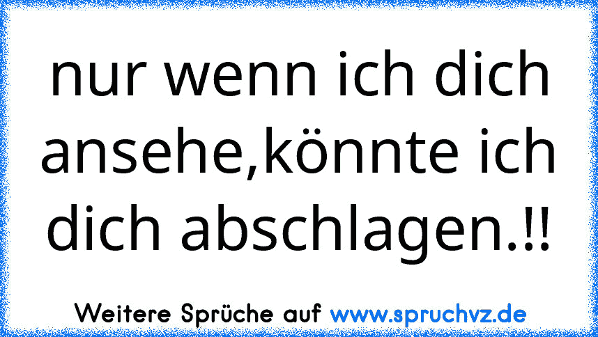 nur wenn ich dich ansehe,könnte ich dich abschlagen.!!