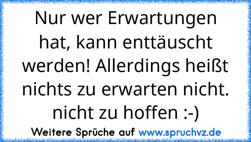 Nur wer Erwartungen hat, kann enttäuscht werden! Allerdings heißt nichts zu erwarten nicht. nicht zu hoffen :-)