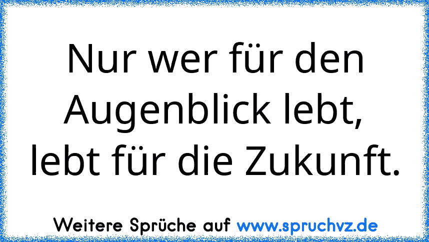 Nur wer für den Augenblick lebt,
lebt für die Zukunft.