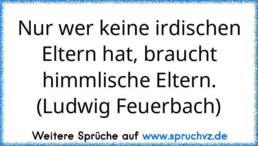 Nur wer keine irdischen Eltern hat, braucht himmlische Eltern. (Ludwig Feuerbach)