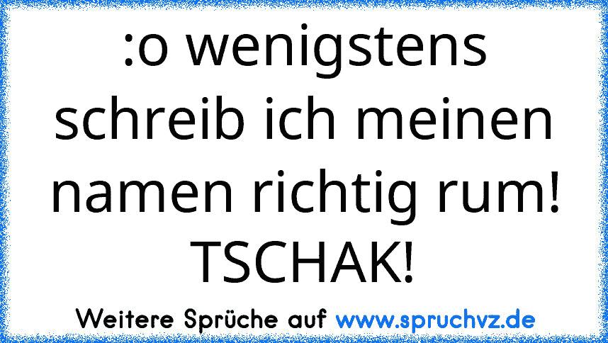 :o wenigstens schreib ich meinen namen richtig rum! TSCHAK!