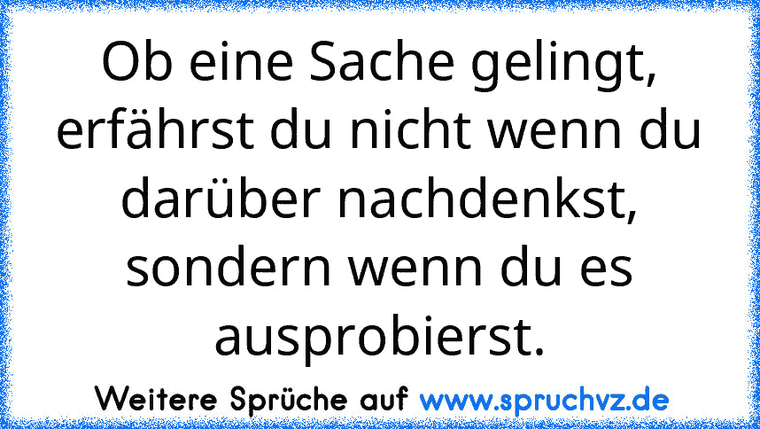 Ob eine Sache gelingt, erfährst du nicht wenn du darüber nachdenkst, sondern wenn du es ausprobierst.