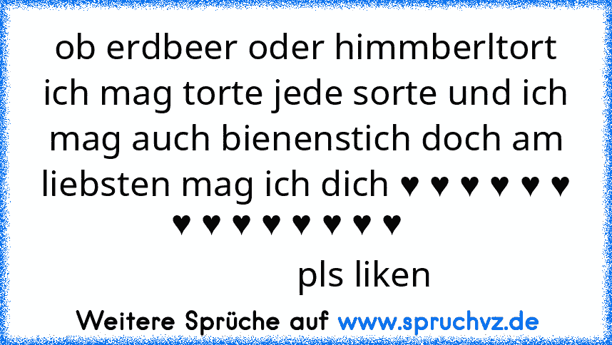 ob erdbeer oder himmberltort ich mag torte jede sorte und ich mag auch bienenstich doch am liebsten mag ich dich ♥ ♥ ♥ ♥ ♥ ♥ ♥ ♥ ♥ ♥ ♥ ♥ ♥ ♥    
             pls liken