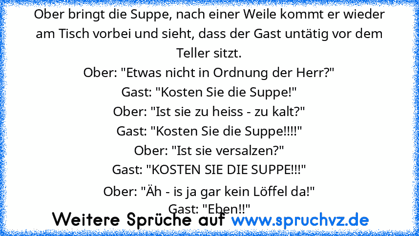 Ober bringt die Suppe, nach einer Weile kommt er wieder am Tisch vorbei und sieht, dass der Gast untätig vor dem Teller sitzt.
Ober: "Etwas nicht in Ordnung der Herr?"
Gast: "Kosten Sie die Suppe!"
Ober: "Ist sie zu heiss - zu kalt?"
Gast: "Kosten Sie die Suppe!!!!"
Ober: "Ist sie versalzen?"
Gast: "KOSTEN SIE DIE SUPPE!!!"
Ober: "Äh - is ja gar kein Löffel da!"
Gast: "Eben!!"