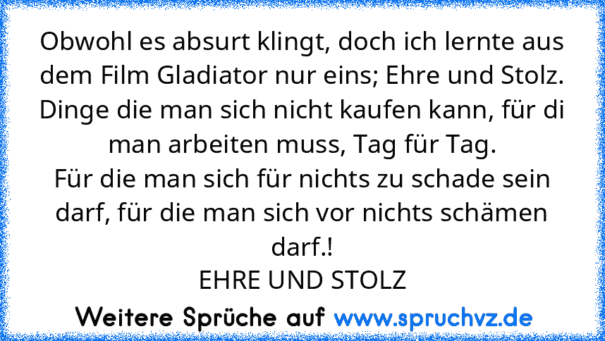 Obwohl es absurt klingt, doch ich lernte aus dem Film Gladiator nur eins; Ehre und Stolz.
Dinge die man sich nicht kaufen kann, für di man arbeiten muss, Tag für Tag.
Für die man sich für nichts zu schade sein darf, für die man sich vor nichts schämen darf.!
EHRE UND STOLZ