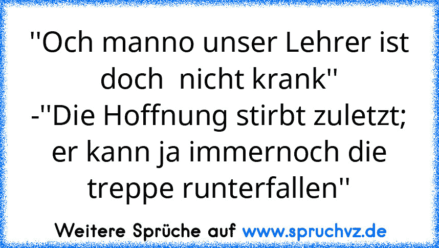 ''Och manno unser Lehrer ist doch  nicht krank''
-''Die Hoffnung stirbt zuletzt; er kann ja immernoch die treppe runterfallen''