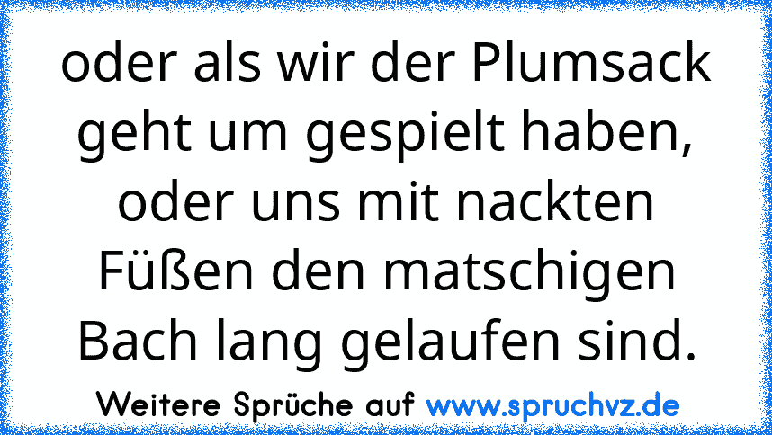 oder als wir der Plumsack geht um gespielt haben, oder uns mit nackten Füßen den matschigen Bach lang gelaufen sind.