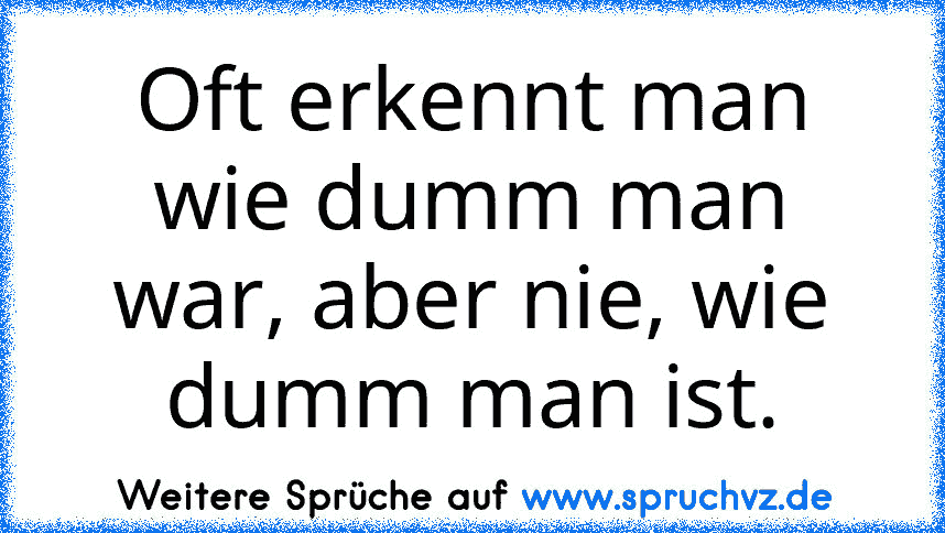 Oft erkennt man wie dumm man war, aber nie, wie dumm man ist.