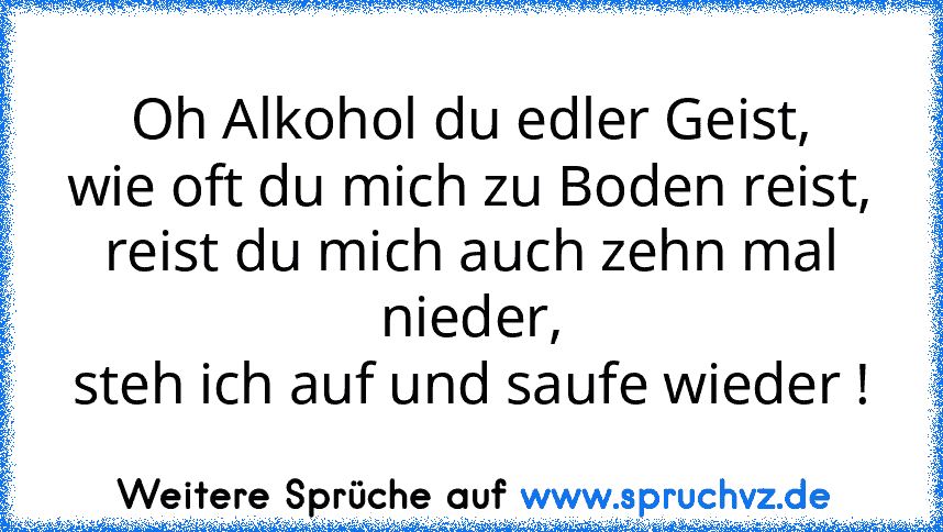 Oh Alkohol du edler Geist,
wie oft du mich zu Boden reist,
reist du mich auch zehn mal nieder,
steh ich auf und saufe wieder !