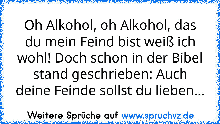 Oh Alkohol, oh Alkohol, das du mein Feind bist weiß ich wohl! Doch schon in der Bibel stand geschrieben: Auch deine Feinde sollst du lieben...