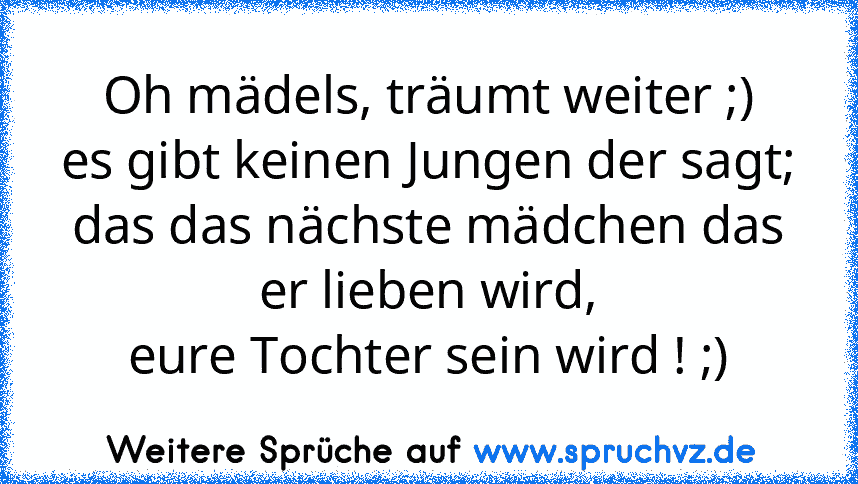 Oh mädels, träumt weiter ;)
es gibt keinen Jungen der sagt;
das das nächste mädchen das er lieben wird,
eure Tochter sein wird ! ;)