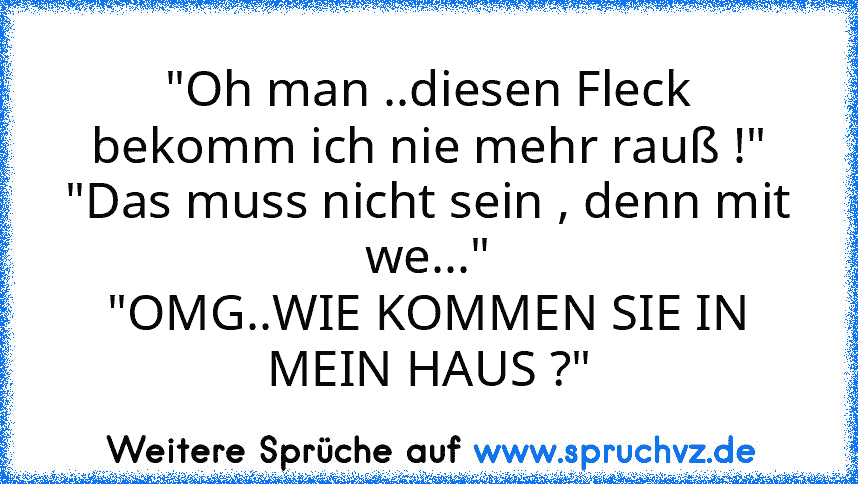 "Oh man ..diesen Fleck bekomm ich nie mehr rauß !"
"Das muss nicht sein , denn mit we..."
"OMG..WIE KOMMEN SIE IN MEIN HAUS ?"