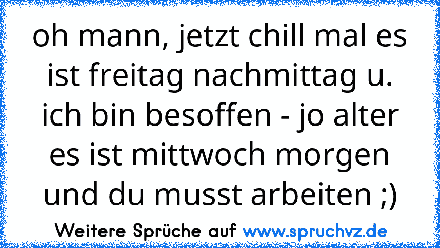 oh mann, jetzt chill mal es ist freitag nachmittag u. ich bin besoffen - jo alter es ist mittwoch morgen und du musst arbeiten ;)