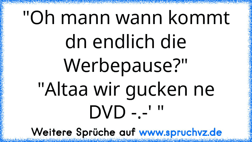 "Oh mann wann kommt dn endlich die Werbepause?"
"Altaa wir gucken ne DVD -.-' "