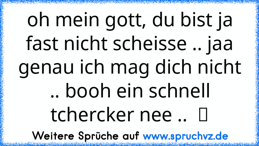 oh mein gott, du bist ja fast nicht scheisse .. jaa genau ich mag dich nicht .. booh ein schnell tchercker nee ..  ツ