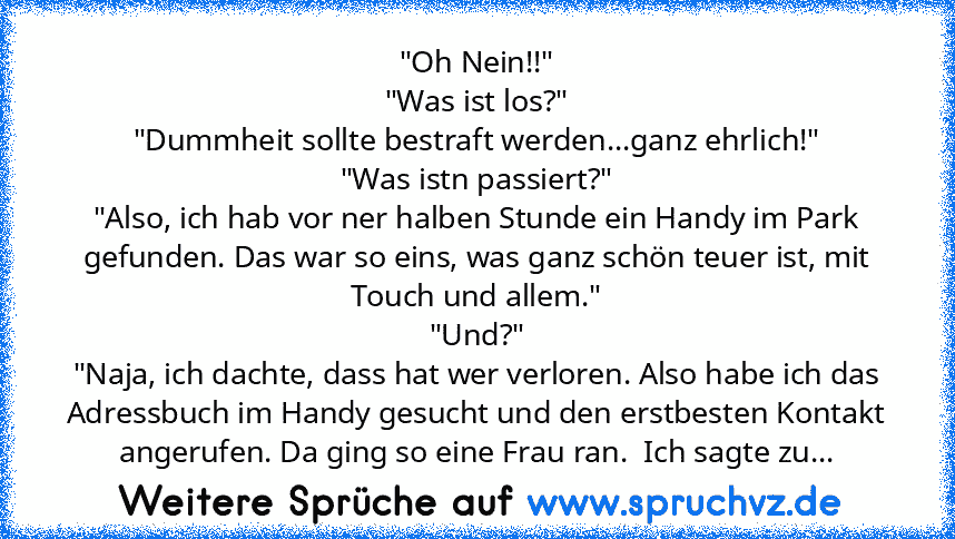 "Oh Nein!!"
"Was ist los?"
"Dummheit sollte bestraft werden...ganz ehrlich!"
"Was istn passiert?"
"Also, ich hab vor ner halben Stunde ein Handy im Park gefunden. Das war so eins, was ganz schön teuer ist, mit Touch und allem."
"Und?"
"Naja, ich dachte, dass hat wer verloren. Also habe ich das Adressbuch im Handy gesucht und den erstbesten Kontakt angerufen. Da ging so eine Frau ran.  Ich sagte zu...