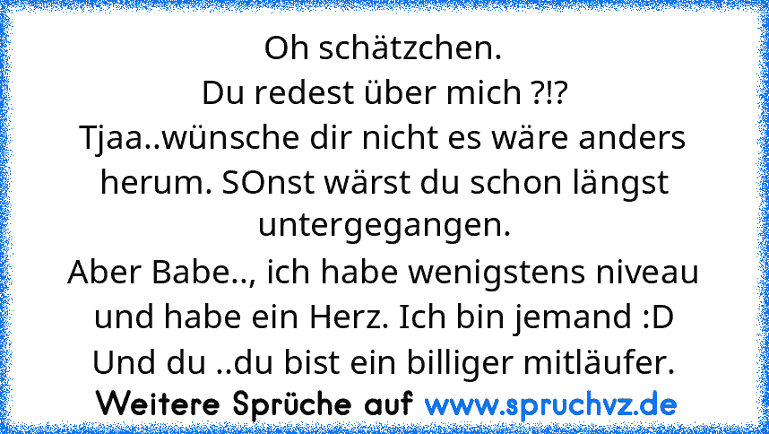 Oh schätzchen.
Du redest über mich ?!?
Tjaa..wünsche dir nicht es wäre anders herum. SOnst wärst du schon längst untergegangen.
Aber Babe.., ich habe wenigstens niveau und habe ein Herz. Ich bin jemand :D
Und du ..du bist ein billiger mitläufer.