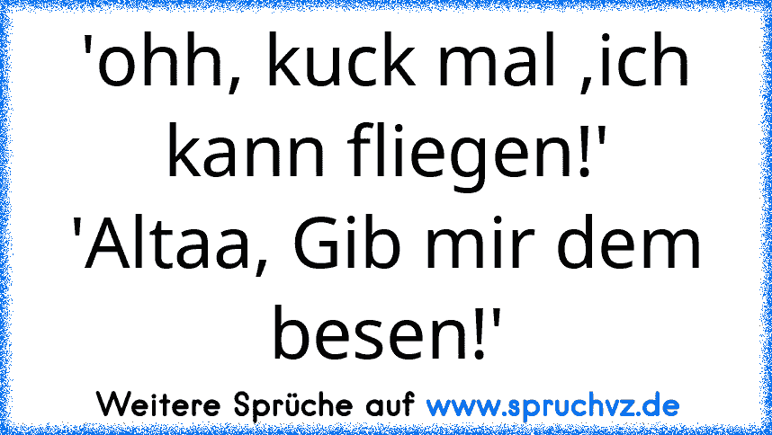 'ohh, kuck mal ,ich kann fliegen!'
'Altaa, Gib mir dem besen!'