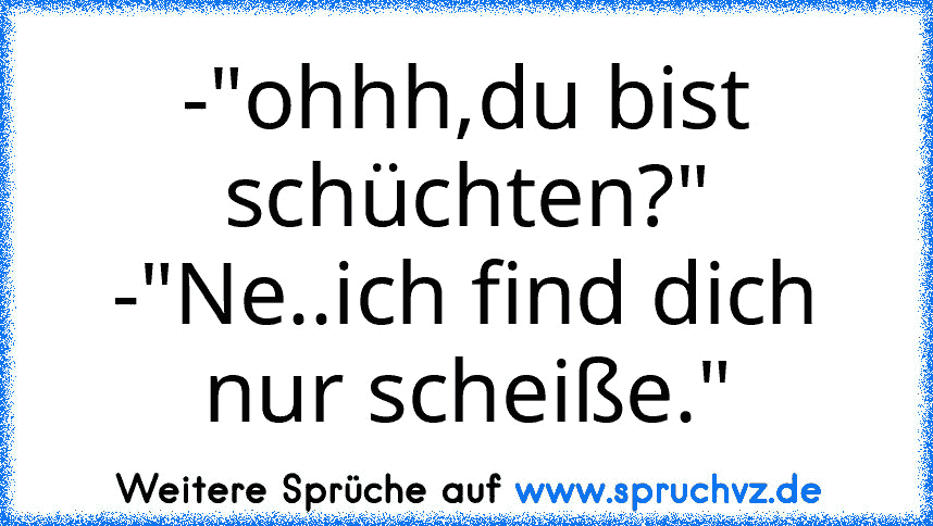 -"ohhh,du bist schüchten?"
-"Ne..ich find dich nur scheiße."