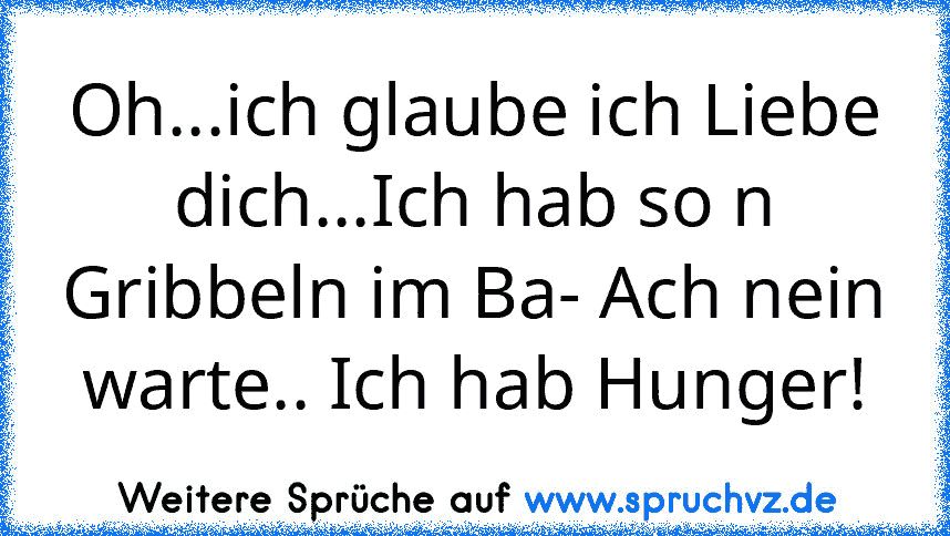 Oh...ich glaube ich Liebe dich...Ich hab so n Gribbeln im Ba- Ach nein warte.. Ich hab Hunger!