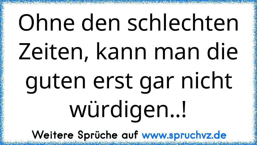 Ohne den schlechten Zeiten, kann man die guten erst gar nicht würdigen..!