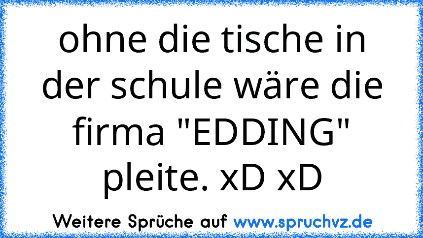 ohne die tische in der schule wäre die firma "EDDING" pleite. xD xD