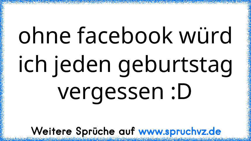 ohne facebook würd ich jeden geburtstag vergessen :D